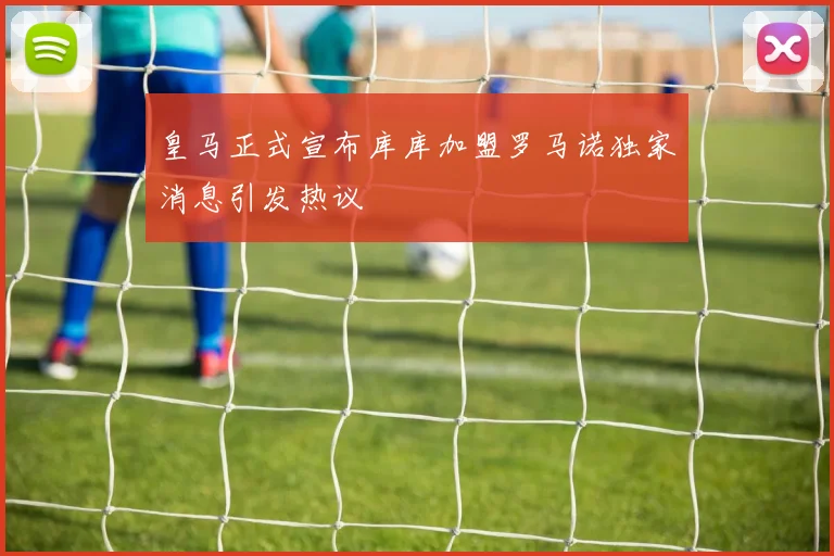 皇马正式宣布库库加盟罗马诺独家消息引发热议