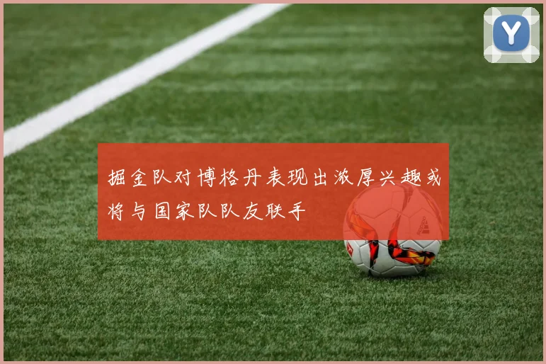 掘金队对博格丹表现出浓厚兴趣或将与国家队队友联手